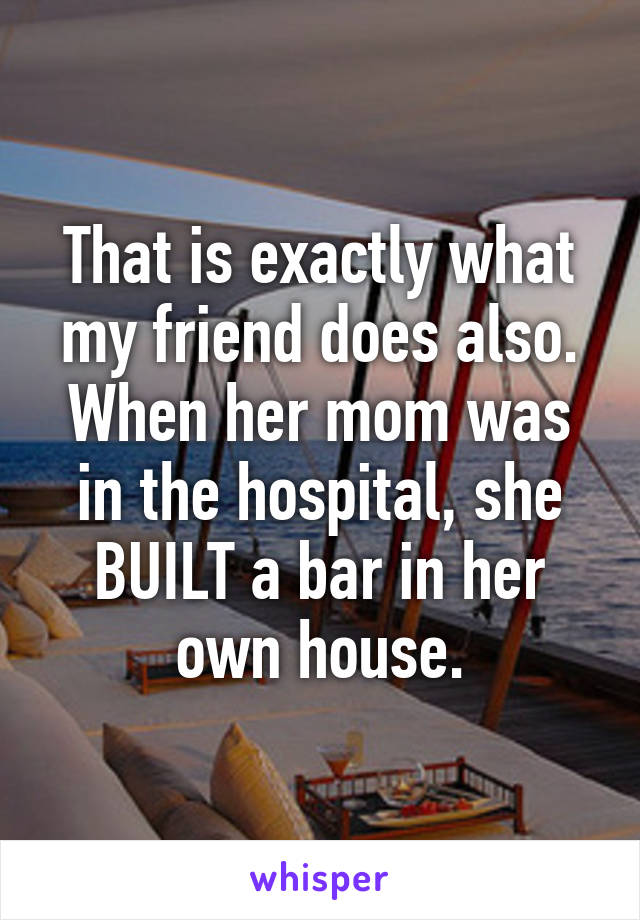 That is exactly what my friend does also. When her mom was in the hospital, she BUILT a bar in her own house.