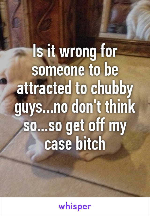 Is it wrong for someone to be attracted to chubby guys...no don't think so...so get off my case bitch
