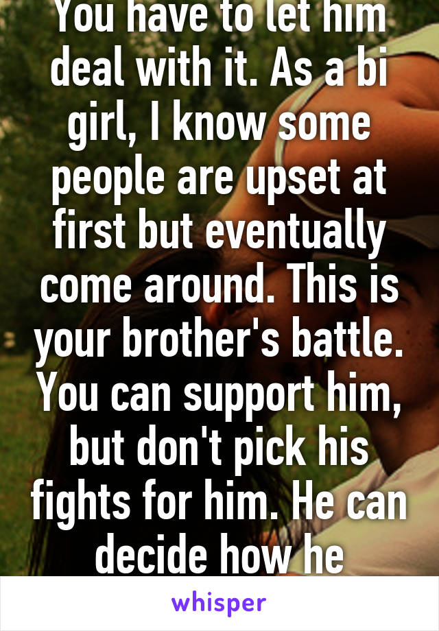 You have to let him deal with it. As a bi girl, I know some people are upset at first but eventually come around. This is your brother's battle. You can support him, but don't pick his fights for him. He can decide how he handles stuff 