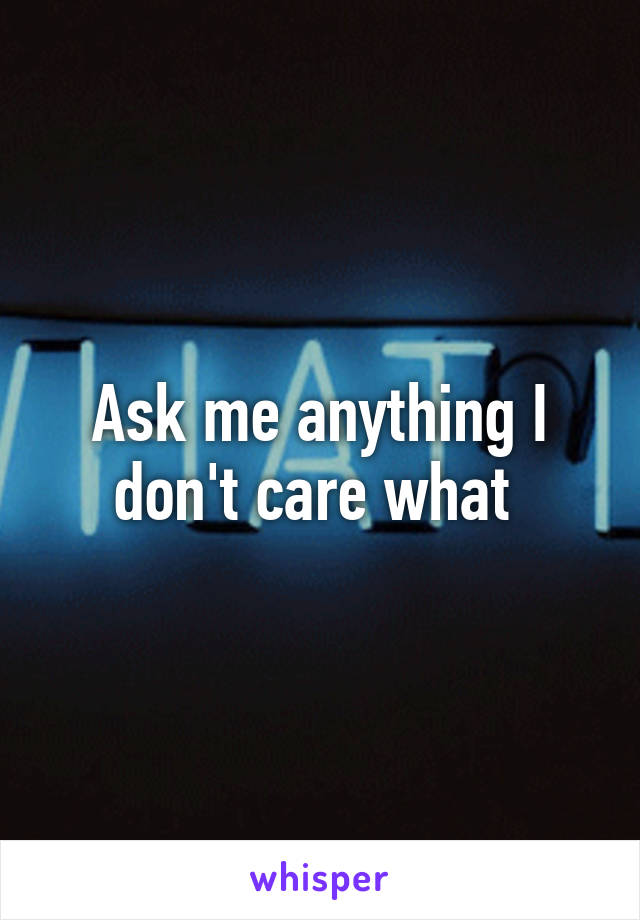 Ask me anything I don't care what 