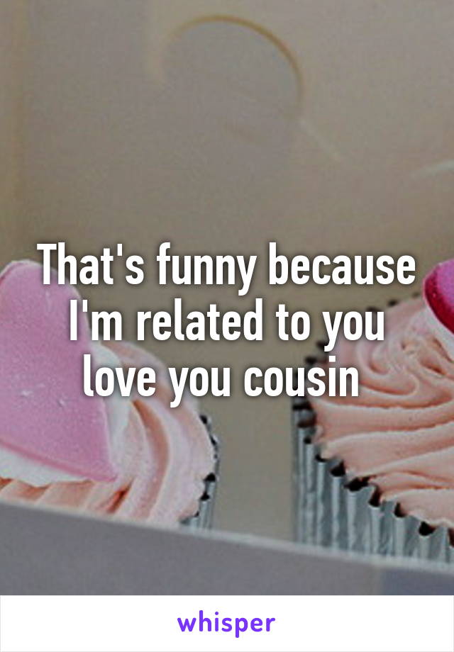 That's funny because I'm related to you love you cousin 