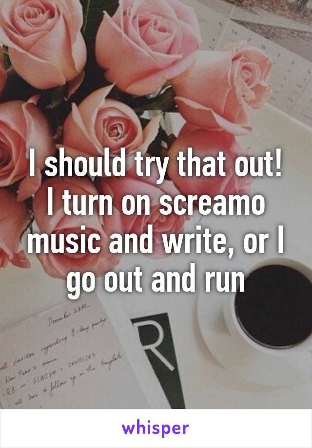 I should try that out!
I turn on screamo music and write, or I go out and run