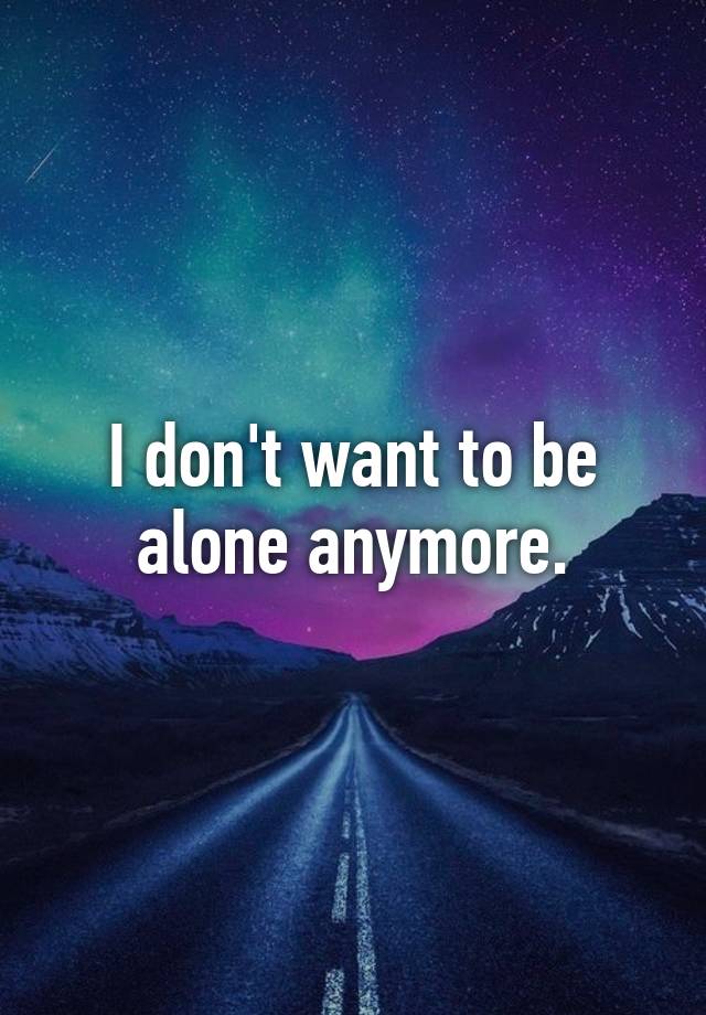 I don't want to be alone anymore.