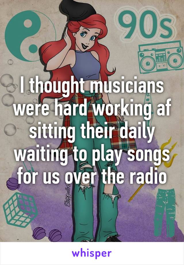 I thought musicians were hard working af sitting their daily waiting to play songs for us over the radio