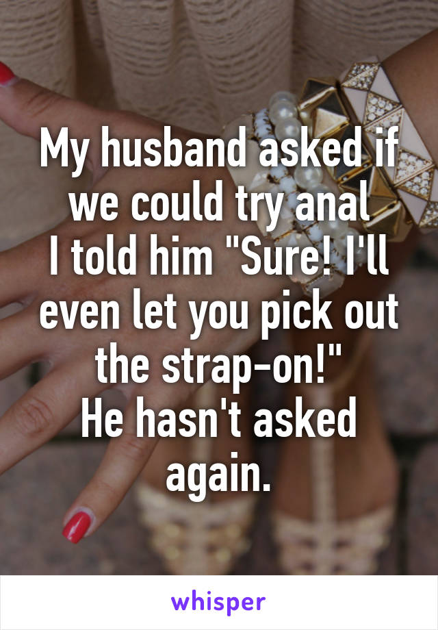 My husband asked if we could try anal
I told him "Sure! I'll even let you pick out the strap-on!"
He hasn't asked again.