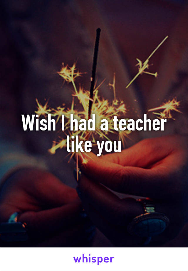 Wish I had a teacher like you