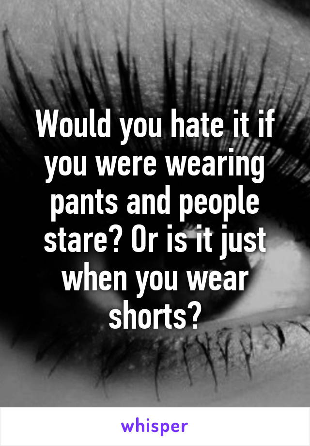 Would you hate it if you were wearing pants and people stare? Or is it just when you wear shorts?