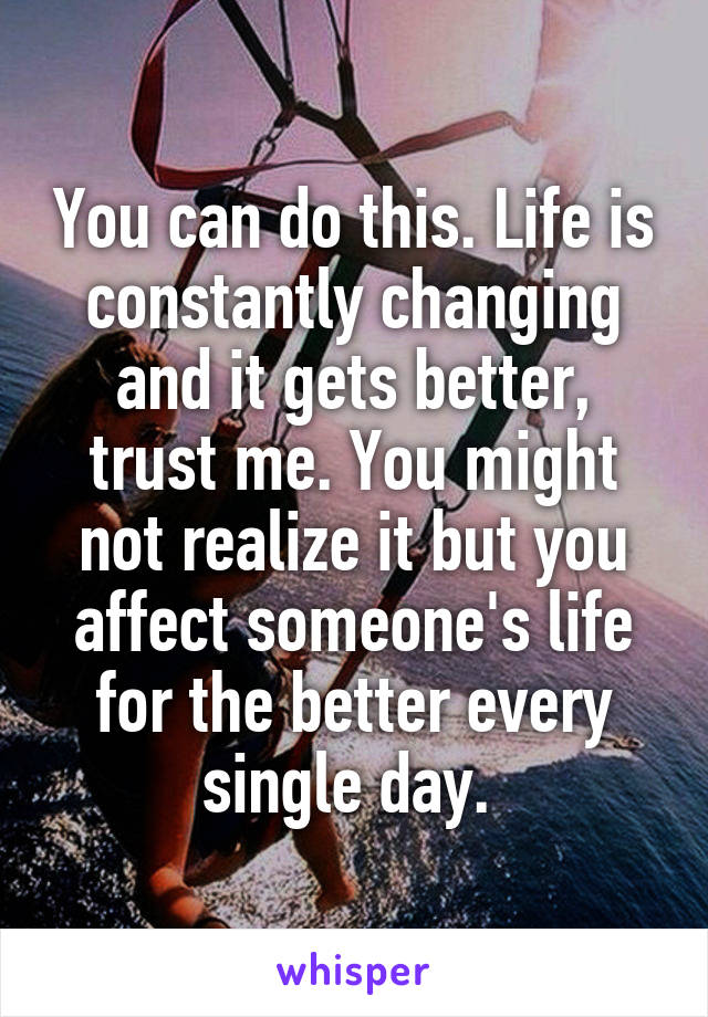 You can do this. Life is constantly changing and it gets better, trust me. You might not realize it but you affect someone's life for the better every single day. 