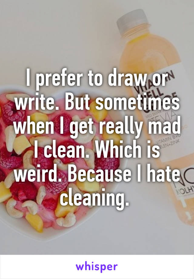 I prefer to draw or write. But sometimes when I get really mad I clean. Which is weird. Because I hate cleaning. 