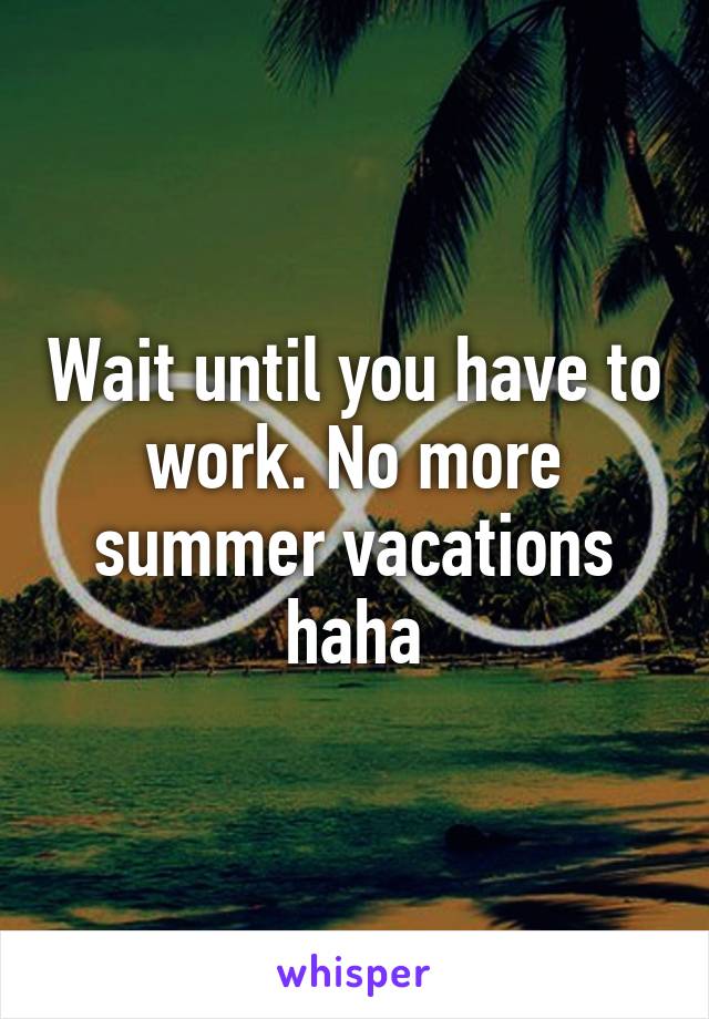 Wait until you have to work. No more summer vacations haha