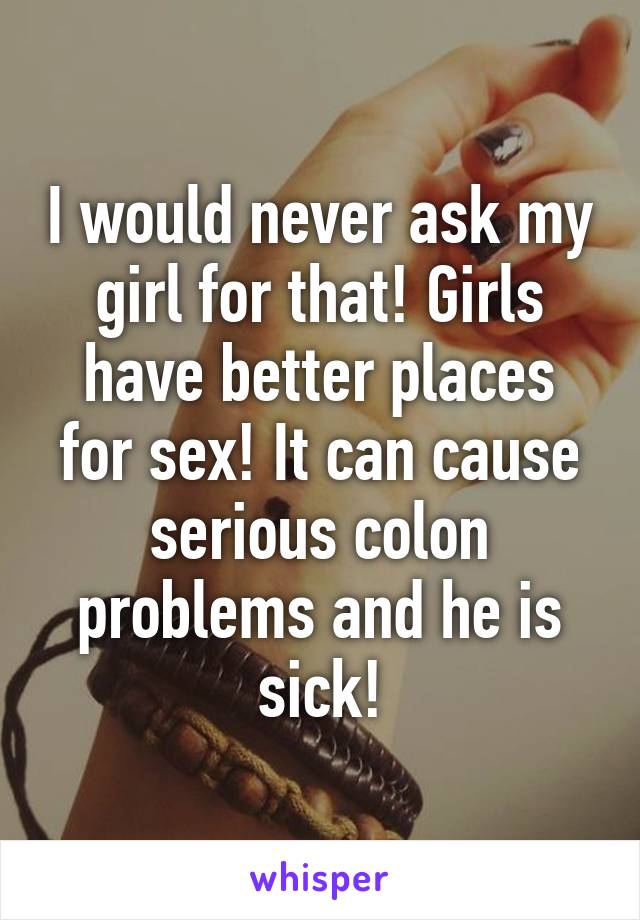I would never ask my girl for that! Girls have better places for sex! It can cause serious colon problems and he is sick!