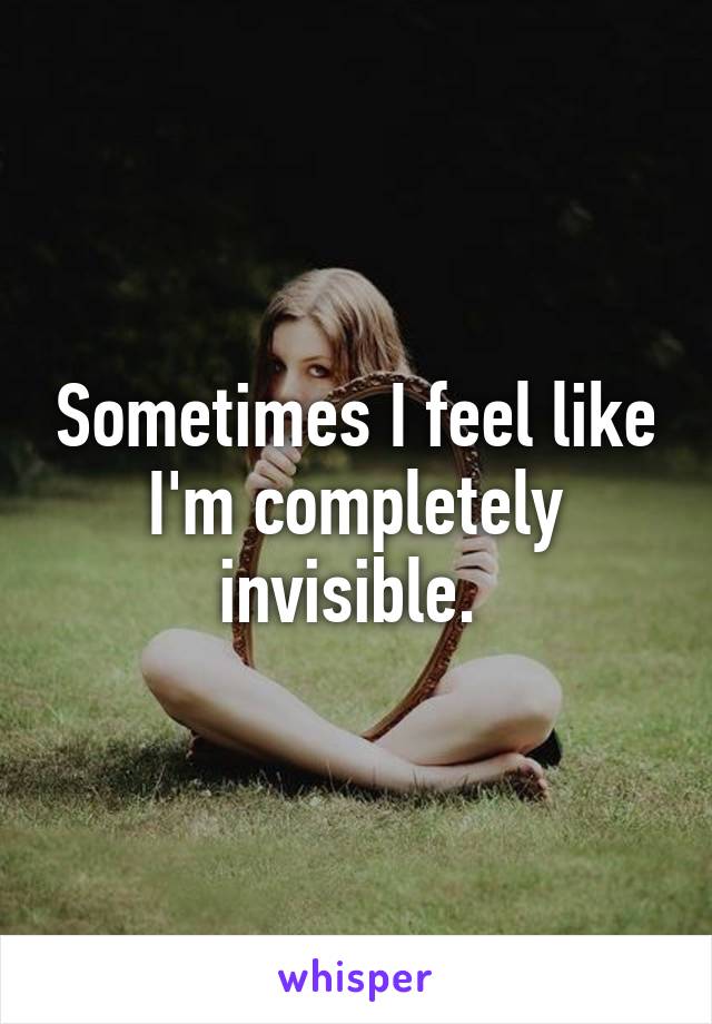 Sometimes I feel like I'm completely invisible. 