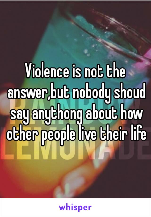 Violence is not the answer,but nobody shoud say anythong about how other people live their life