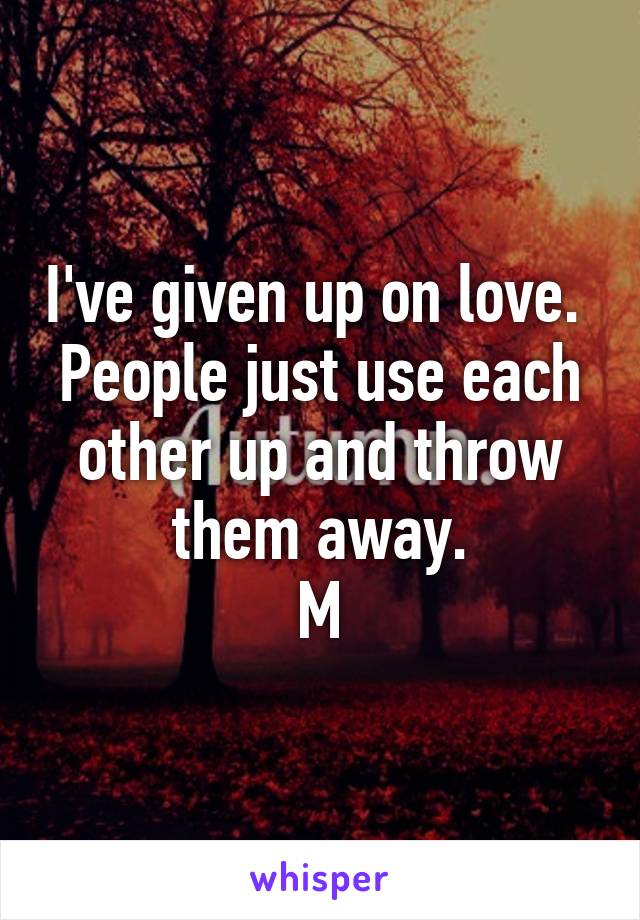 I've given up on love. 
People just use each other up and throw them away.
M