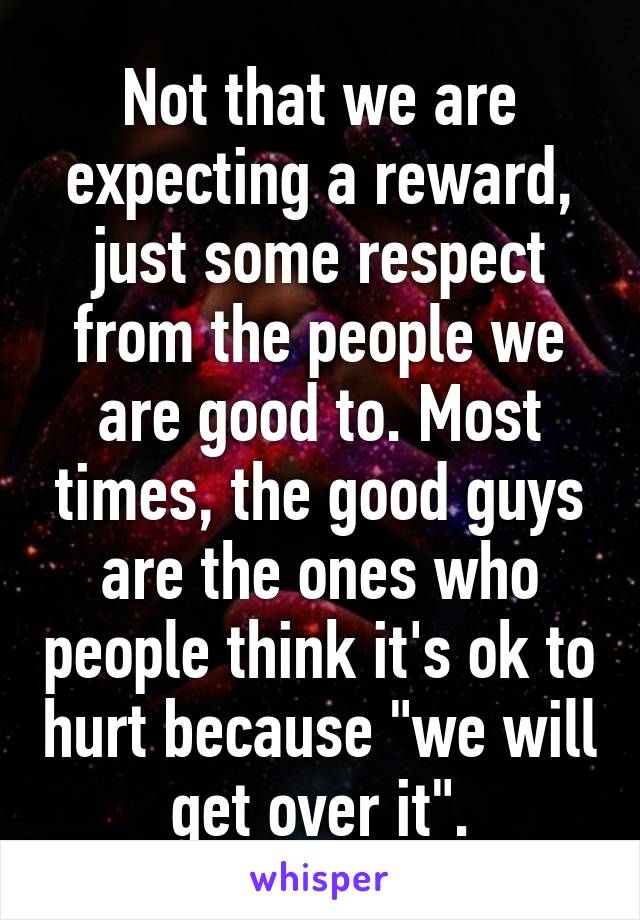 Not that we are expecting a reward, just some respect from the people we are good to. Most times, the good guys are the ones who people think it's ok to hurt because "we will get over it".