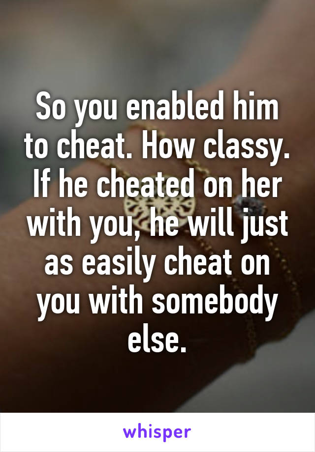 So you enabled him to cheat. How classy. If he cheated on her with you, he will just as easily cheat on you with somebody else.