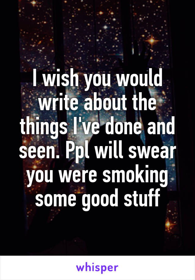 I wish you would write about the things I've done and seen. Ppl will swear you were smoking some good stuff