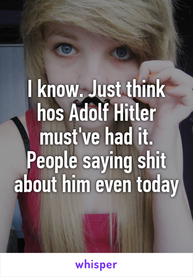 I know. Just think hos Adolf Hitler must've had it. People saying shit about him even today