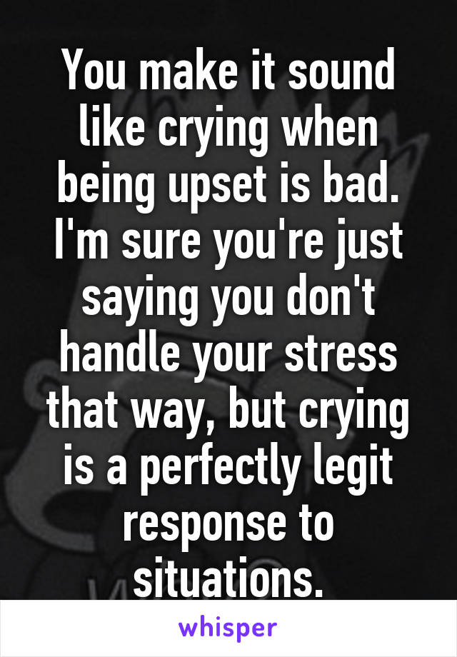 You make it sound like crying when being upset is bad. I'm sure you're just saying you don't handle your stress that way, but crying is a perfectly legit response to situations.