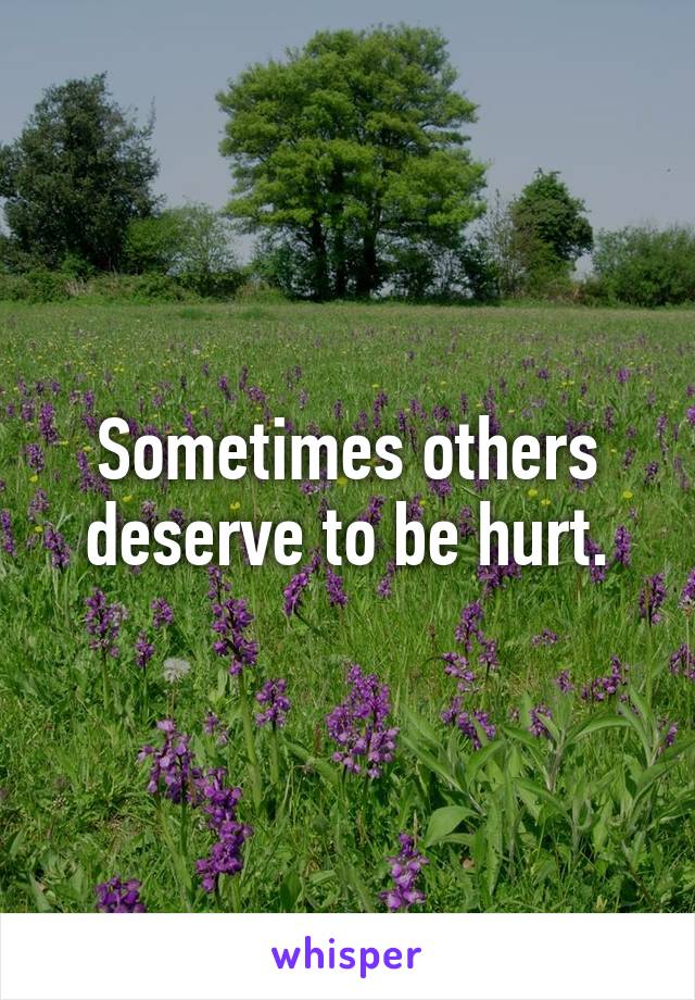 Sometimes others deserve to be hurt.