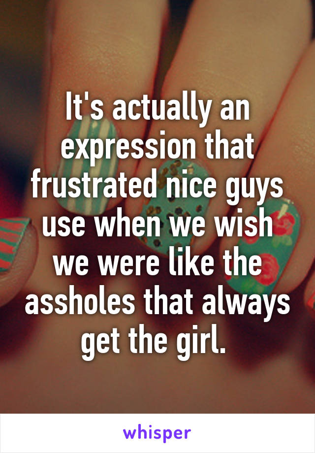 It's actually an expression that frustrated nice guys use when we wish we were like the assholes that always get the girl. 