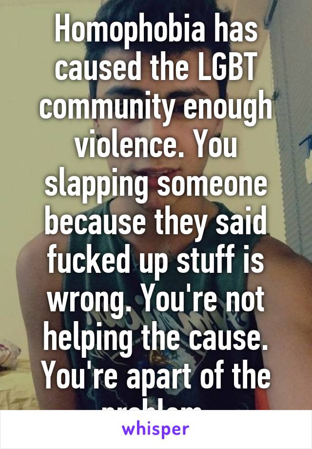 Homophobia has caused the LGBT community enough violence. You slapping someone because they said fucked up stuff is wrong. You're not helping the cause. You're apart of the problem.