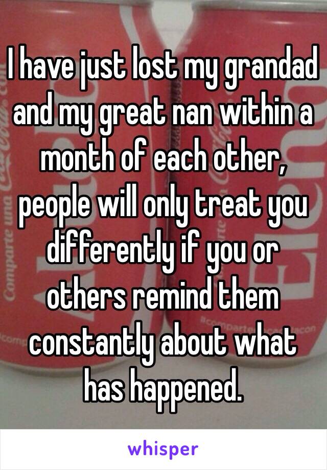 I have just lost my grandad and my great nan within a month of each other, people will only treat you differently if you or others remind them constantly about what has happened.