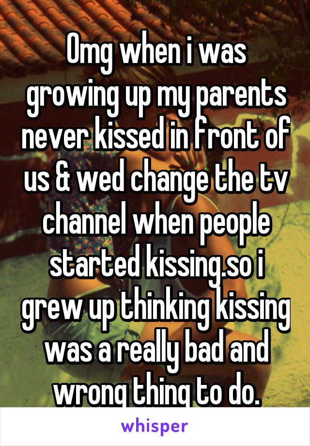 Omg when i was growing up my parents never kissed in front of us & wed change the tv channel when people started kissing.so i grew up thinking kissing was a really bad and wrong thing to do.