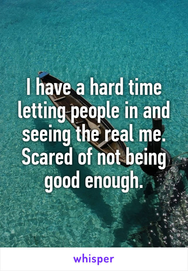 I have a hard time letting people in and seeing the real me. Scared of not being good enough.