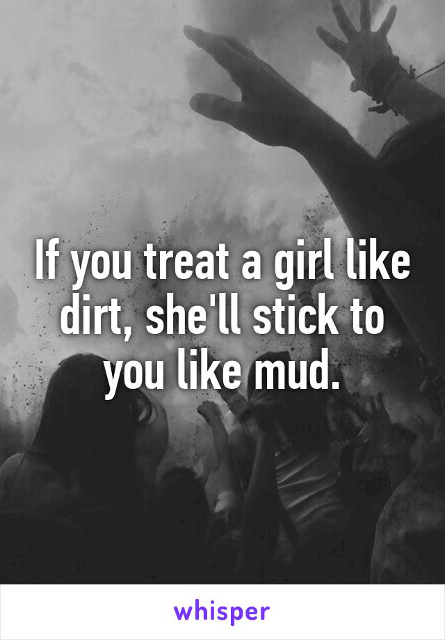 If you treat a girl like dirt, she'll stick to you like mud.