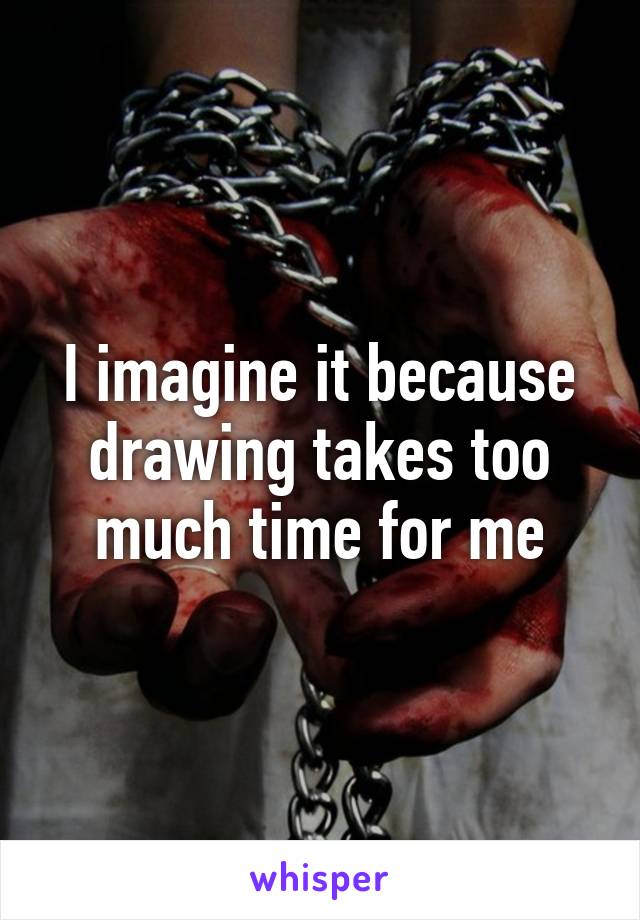 I imagine it because drawing takes too much time for me