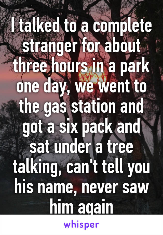 I talked to a complete stranger for about three hours in a park one day, we went to the gas station and got a six pack and sat under a tree talking, can't tell you his name, never saw him again