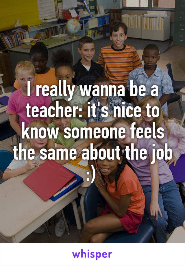 I really wanna be a teacher: it's nice to know someone feels the same about the job :) 