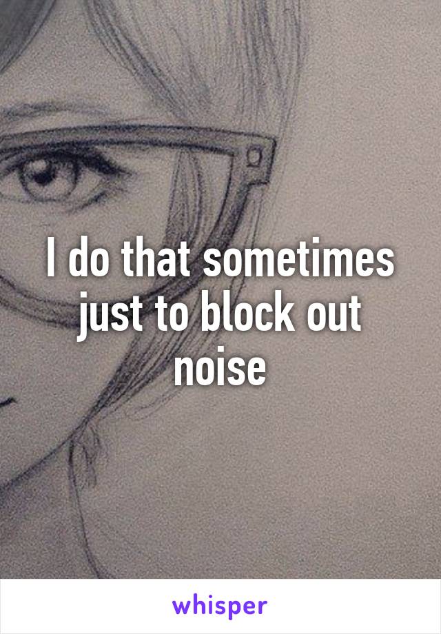 I do that sometimes just to block out noise