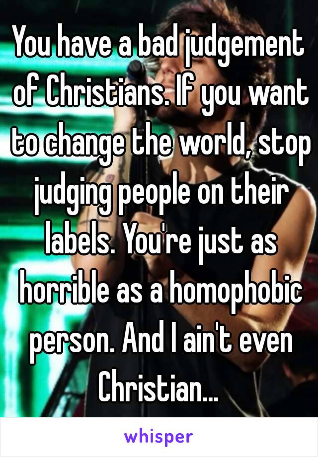 You have a bad judgement of Christians. If you want to change the world, stop judging people on their labels. You're just as horrible as a homophobic person. And I ain't even Christian... 