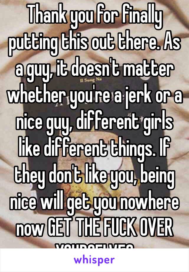 Thank you for finally putting this out there. As a guy, it doesn't matter whether you're a jerk or a nice guy, different girls like different things. If they don't like you, being nice will get you nowhere now GET THE FUCK OVER YOURSELVES