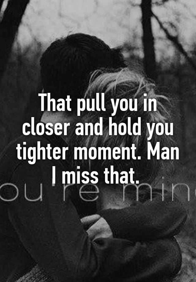 That pull you in closer and hold you tighter moment. Man I miss that.