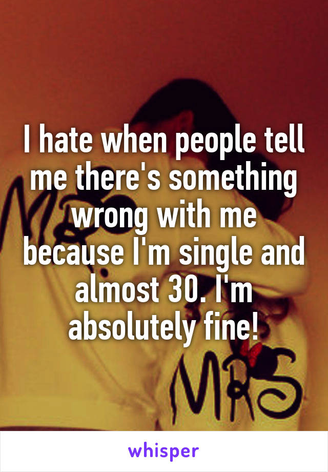 I hate when people tell me there's something wrong with me because I'm single and almost 30. I'm absolutely fine!
