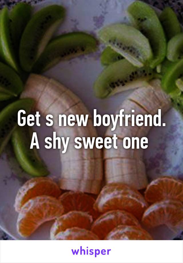 Get s new boyfriend. A shy sweet one 