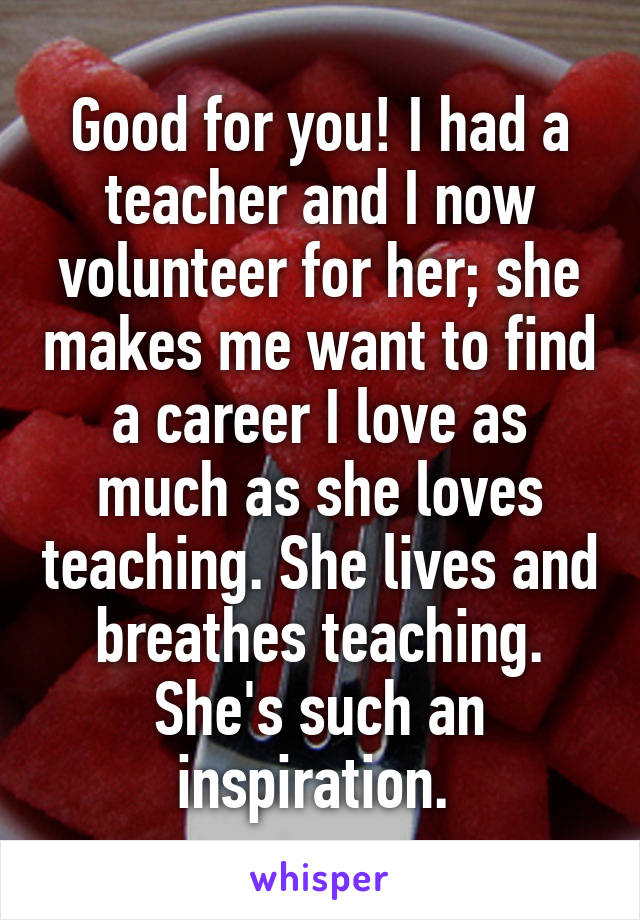 Good for you! I had a teacher and I now volunteer for her; she makes me want to find a career I love as much as she loves teaching. She lives and breathes teaching. She's such an inspiration. 
