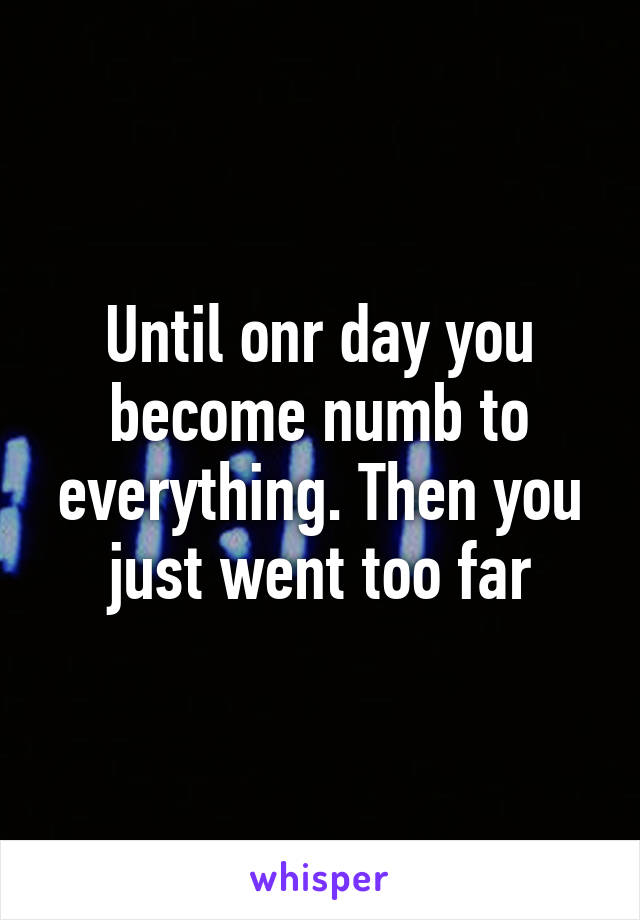 Until onr day you become numb to everything. Then you just went too far