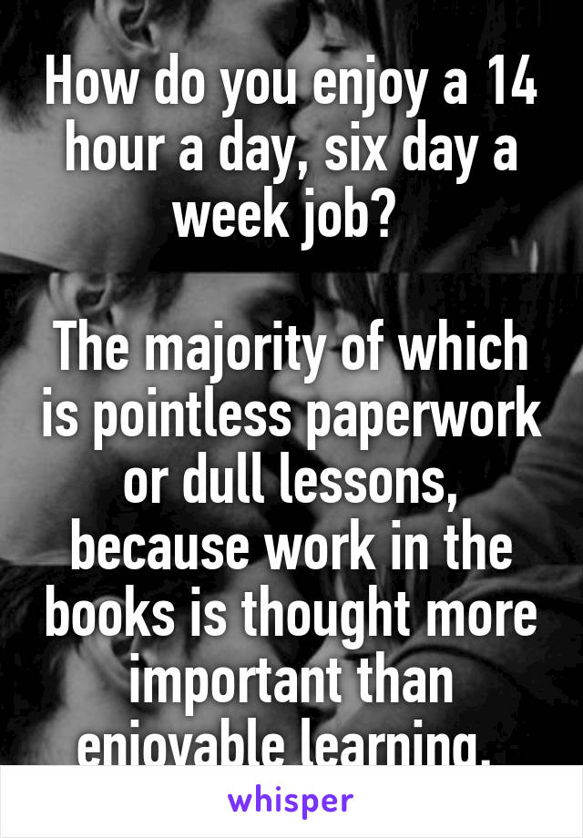 How do you enjoy a 14 hour a day, six day a week job? 

The majority of which is pointless paperwork or dull lessons, because work in the books is thought more important than enjoyable learning. 