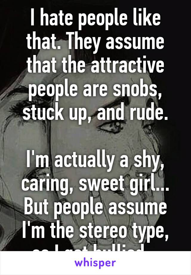 I hate people like that. They assume that the attractive people are snobs, stuck up, and rude.

I'm actually a shy, caring, sweet girl... But people assume I'm the stereo type, so I get bullied...