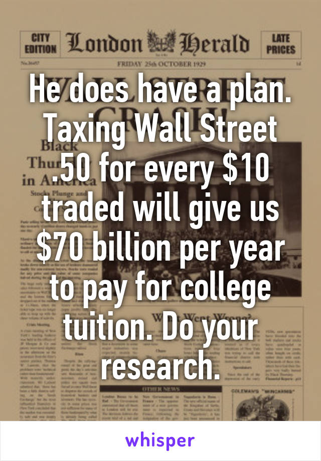 He does have a plan. Taxing Wall Street .50 for every $10 traded will give us $70 billion per year to pay for college tuition. Do your research.