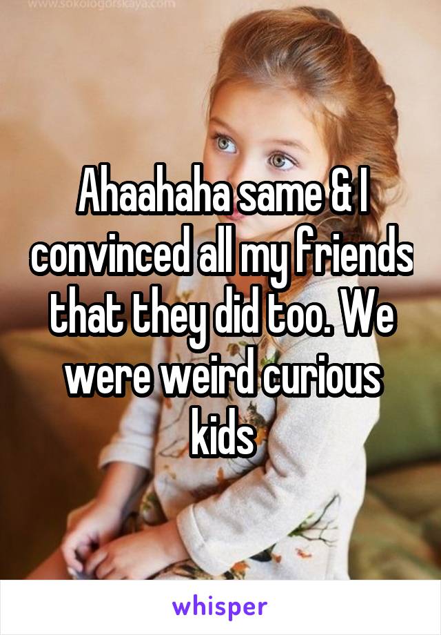 Ahaahaha same & I convinced all my friends that they did too. We were weird curious kids