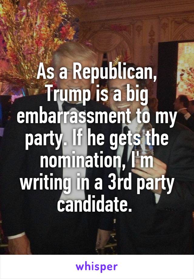 As a Republican, Trump is a big embarrassment to my party. If he gets the nomination, I'm writing in a 3rd party candidate. 