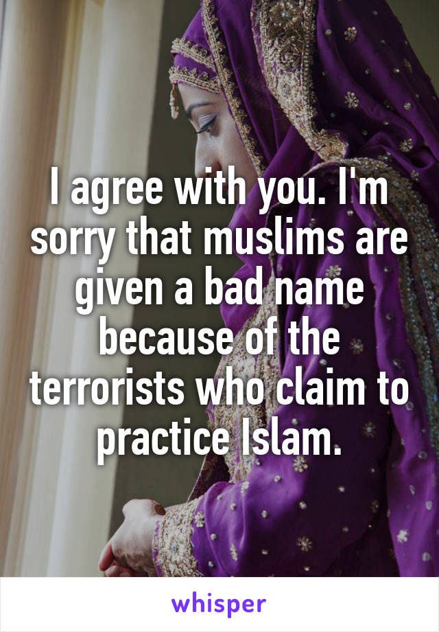 I agree with you. I'm sorry that muslims are given a bad name because of the terrorists who claim to practice Islam.