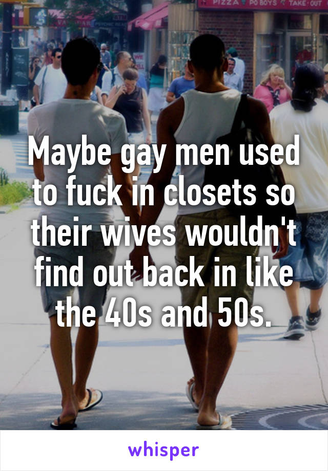 Maybe gay men used to fuck in closets so their wives wouldn't find out back in like the 40s and 50s.