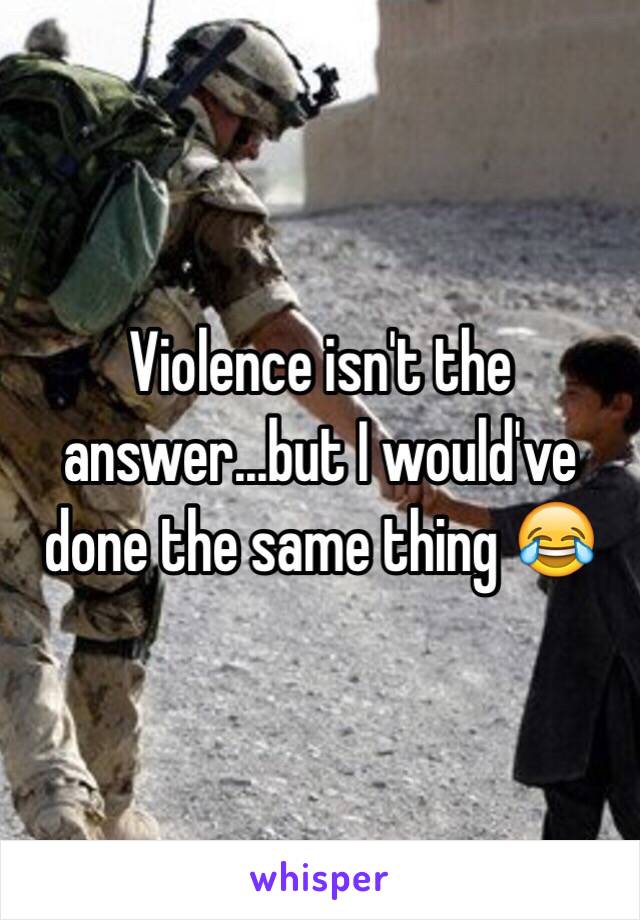 Violence isn't the answer...but I would've done the same thing 😂