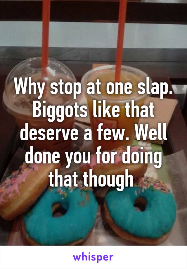 Why stop at one slap. Biggots like that deserve a few. Well done you for doing that though 